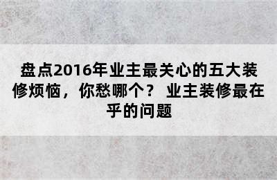 盘点2016年业主最关心的五大装修烦恼，你愁哪个？ 业主装修最在乎的问题